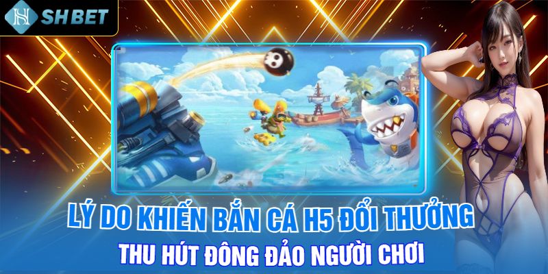 Lý Do Khiến Bắn Cá H5 Đổi Thưởng Thu Hút Đông Đảo Người Chơi